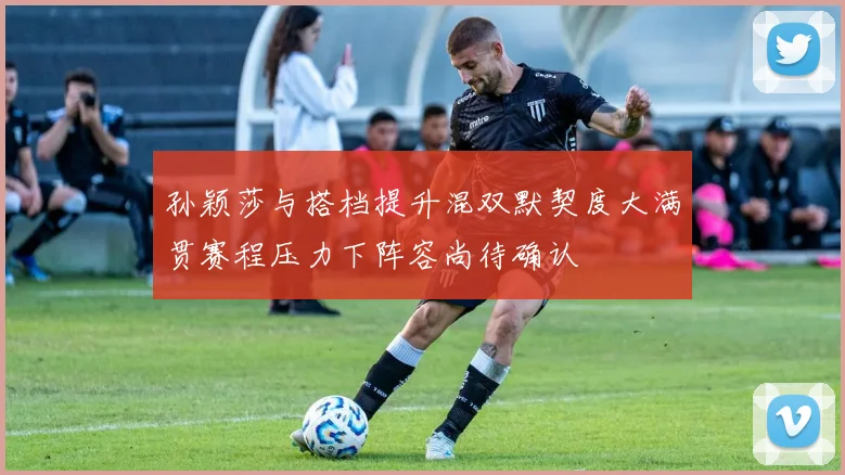 孙颖莎与搭档提升混双默契度大满贯赛程压力下阵容尚待确认