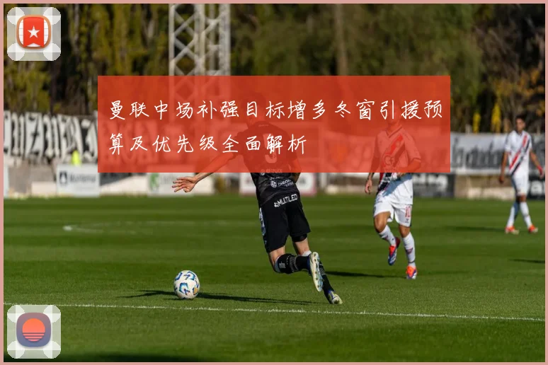 曼联中场补强目标增多冬窗引援预算及优先级全面解析