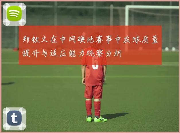 郑钦文在中网硬地赛事中发球质量提升与适应能力观察分析