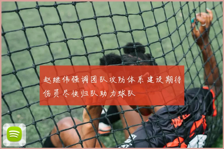 赵继伟强调团队攻防体系建设期待伤员尽快归队助力球队
