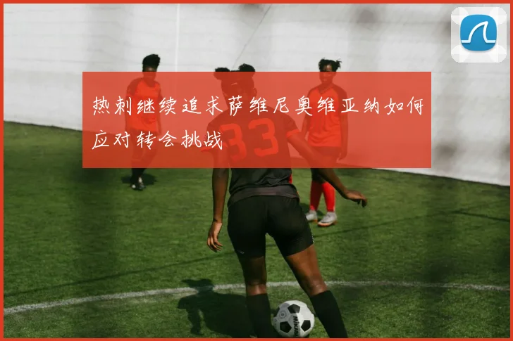 热刺继续追求萨维尼奥维亚纳如何应对转会挑战