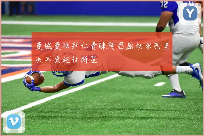 曼城曼联拜仁青睐阿昌庞切尔西坚决不卖这位新星