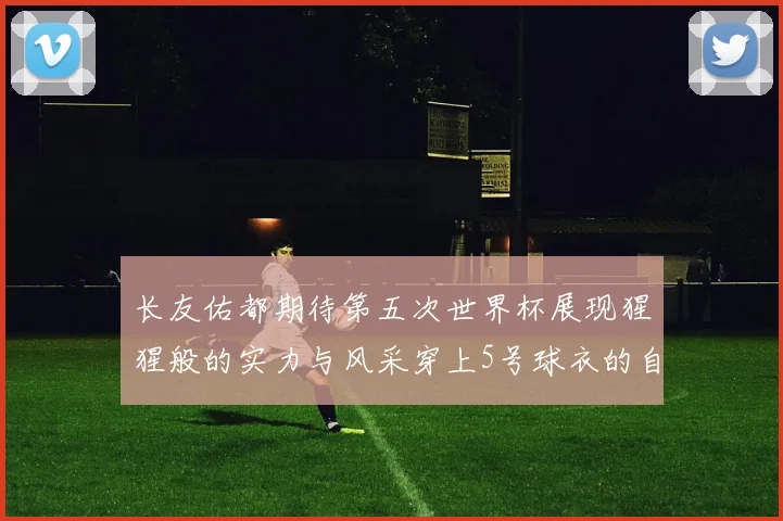 长友佑都期待第五次世界杯展现猩猩般的实力与风采穿上5号球衣的自豪感