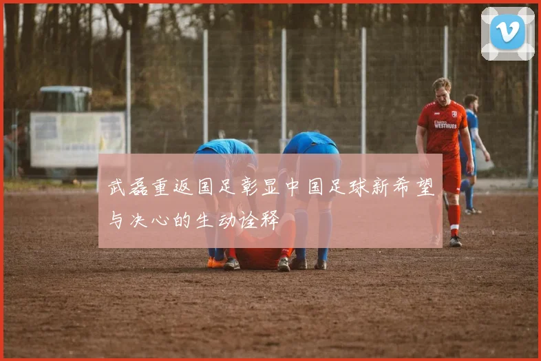 武磊重返国足彰显中国足球新希望与决心的生动诠释