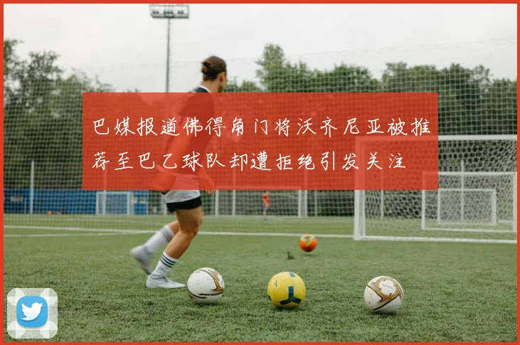 巴媒报道佛得角门将沃齐尼亚被推荐至巴乙球队却遭拒绝引发关注