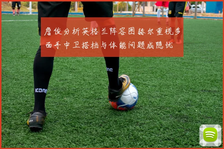 詹俊分析英格兰阵容图赫尔重视多面手中卫搭档与体能问题成隐忧