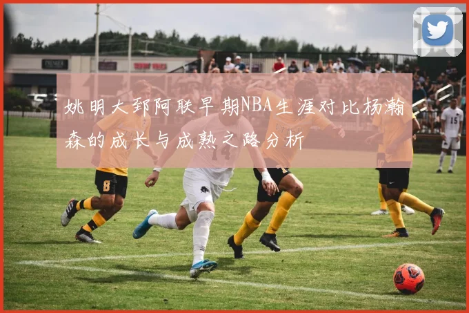 姚明大郅阿联早期NBA生涯对比杨瀚森的成长与成熟之路分析