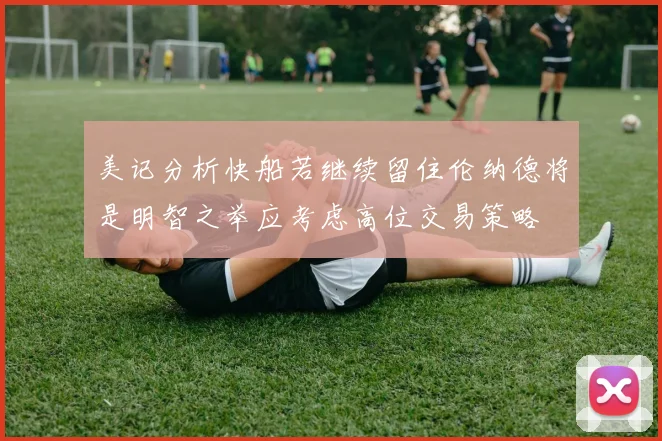 美记分析快船若继续留住伦纳德将是明智之举应考虑高位交易策略