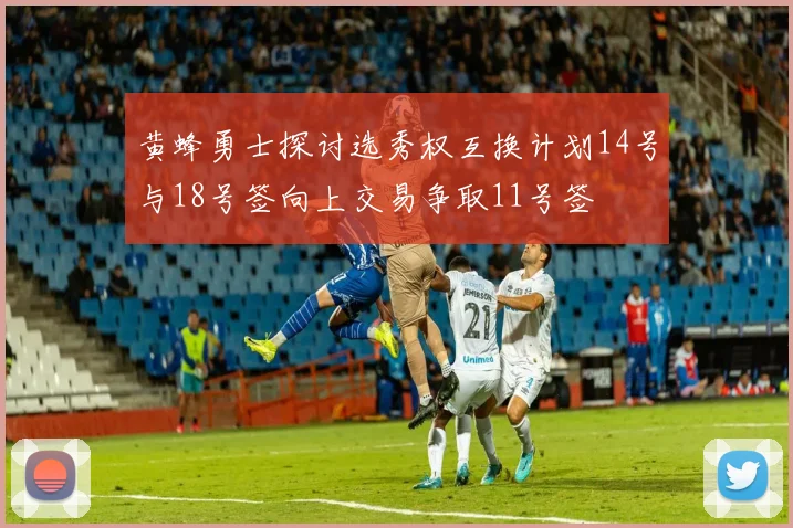 黄蜂勇士探讨选秀权互换计划14号与18号签向上交易争取11号签