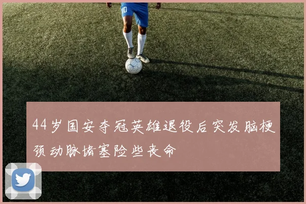 44岁国安夺冠英雄退役后突发脑梗颈动脉堵塞险些丧命