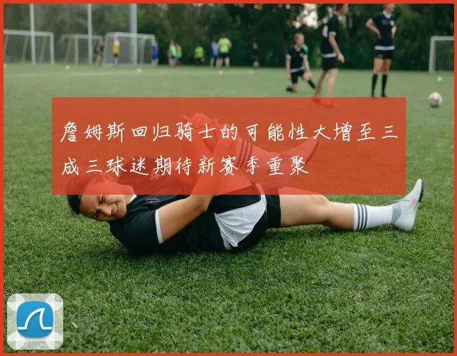 詹姆斯回归骑士的可能性大增至三成三球迷期待新赛季重聚