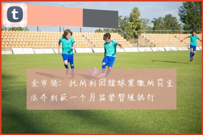 全市场：托纳利因赌球案缴纳罚金法乔利获一个月监禁暂缓执行