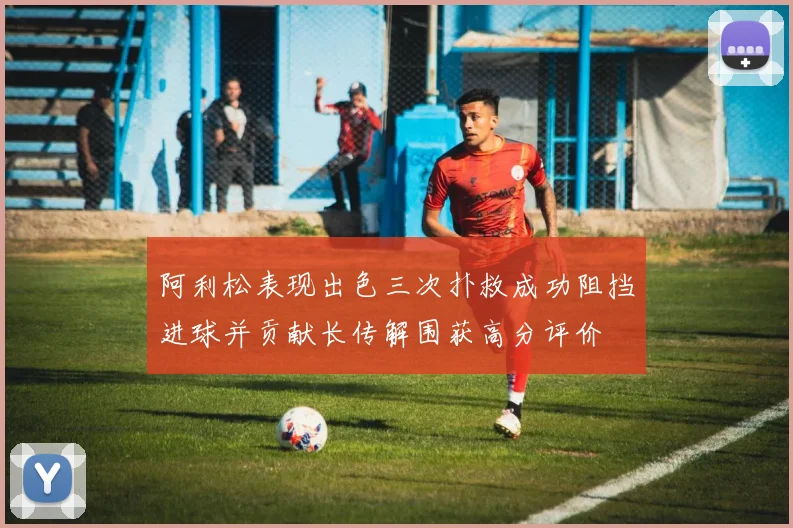 阿利松表现出色三次扑救成功阻挡进球并贡献长传解围获高分评价