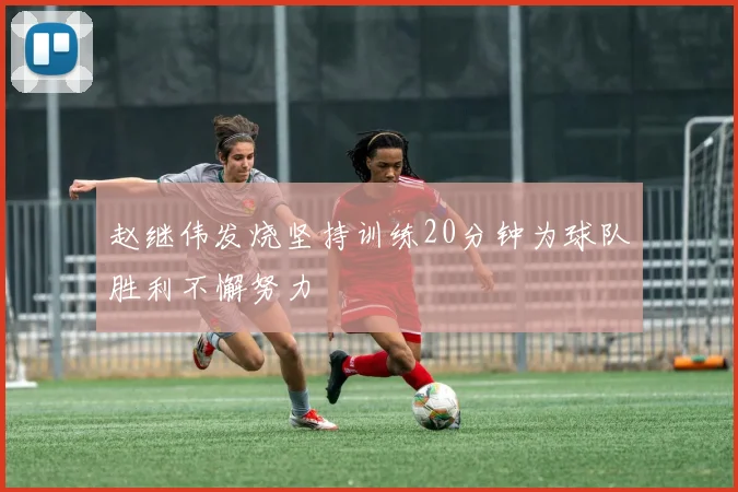 赵继伟发烧坚持训练20分钟为球队胜利不懈努力