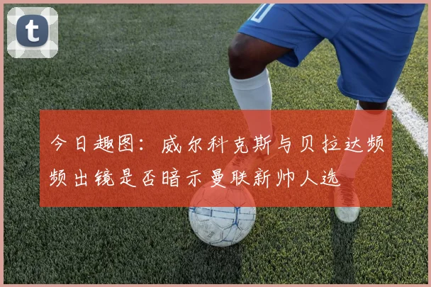 今日趣图：威尔科克斯与贝拉达频频出镜是否暗示曼联新帅人选