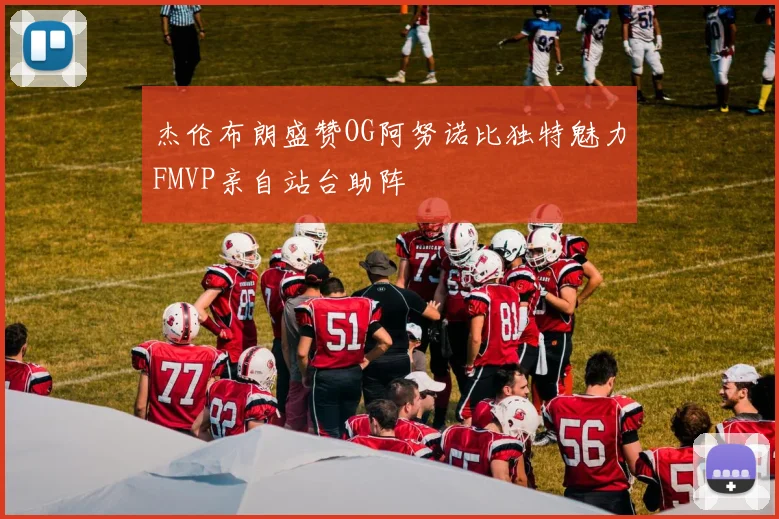 杰伦布朗盛赞OG阿努诺比独特魅力FMVP亲自站台助阵