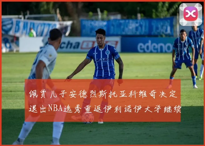 佩贾儿子安德烈斯托亚科维奇决定退出NBA选秀重返伊利诺伊大学继续学业